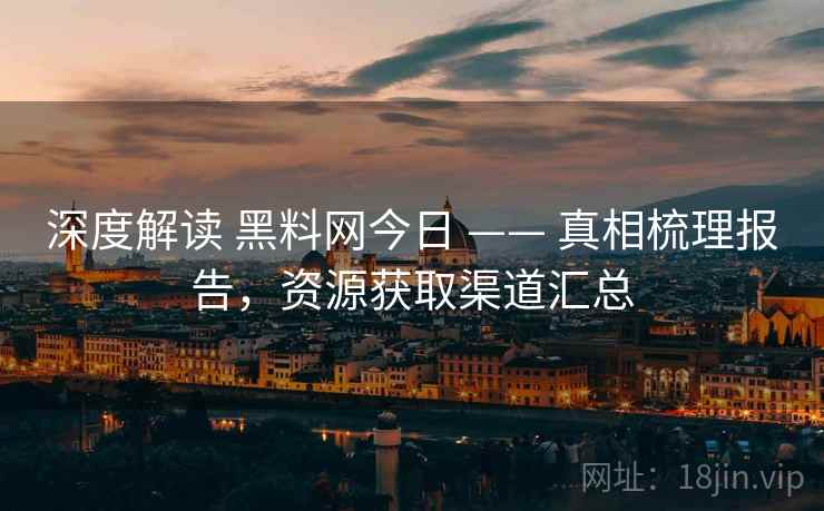深度解读 黑料网今日 —— 真相梳理报告，资源获取渠道汇总