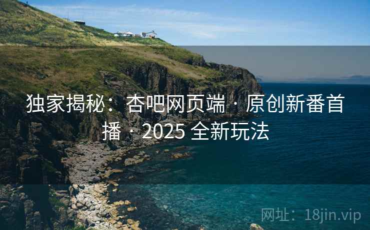 独家揭秘：杏吧网页端 · 原创新番首播 · 2025 全新玩法