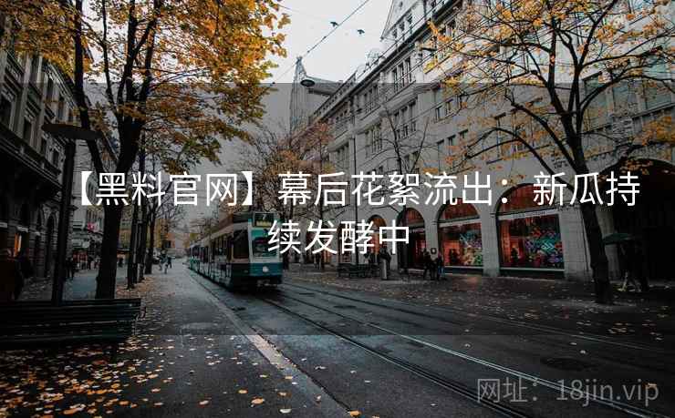 【黑料官网】幕后花絮流出：新瓜持续发酵中