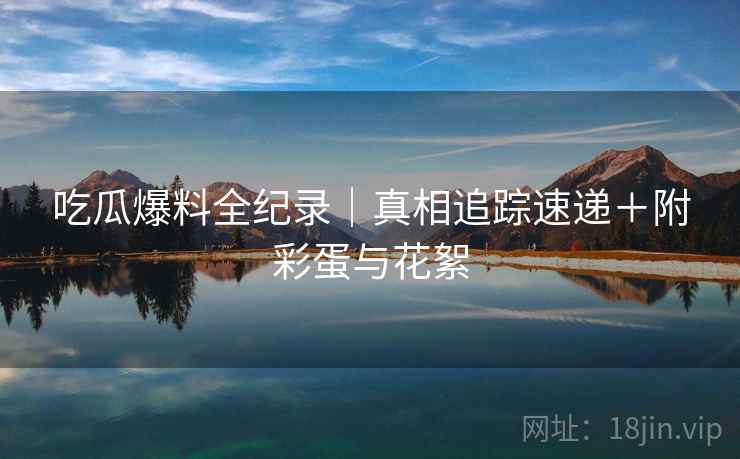 吃瓜爆料全纪录｜真相追踪速递＋附彩蛋与花絮