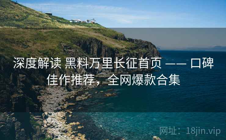 深度解读 黑料万里长征首页 —— 口碑佳作推荐，全网爆款合集
