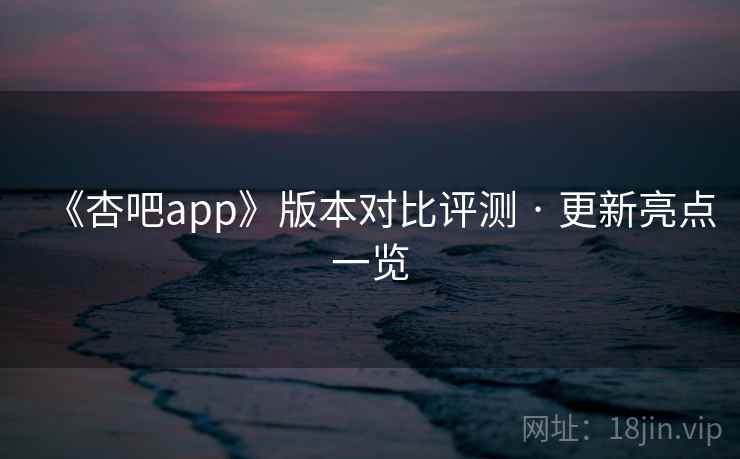 《杏吧app》版本对比评测 · 更新亮点一览