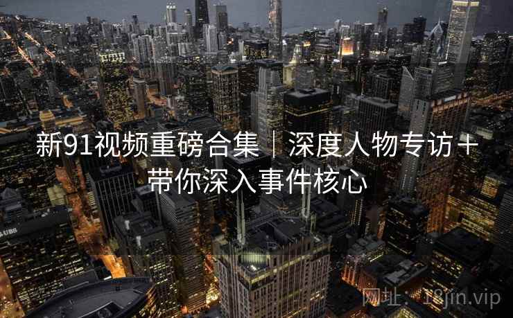 新91视频重磅合集｜深度人物专访＋带你深入事件核心