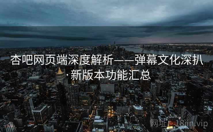 杏吧网页端深度解析——弹幕文化深扒·新版本功能汇总
