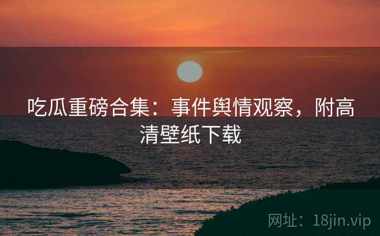 吃瓜重磅合集：事件舆情观察，附高清壁纸下载