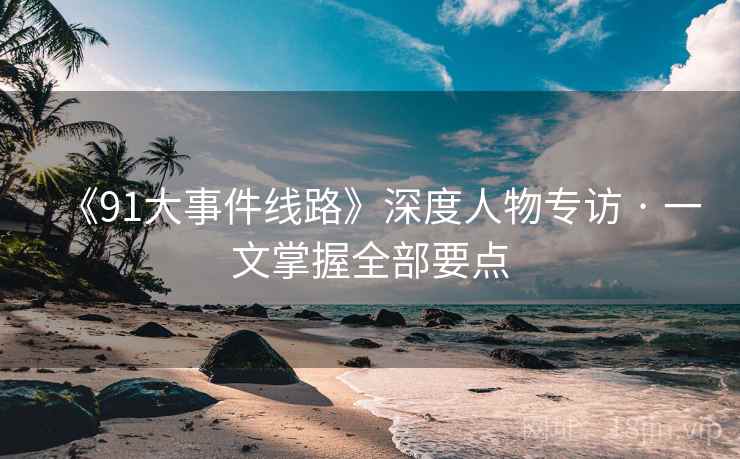《91大事件线路》深度人物专访 · 一文掌握全部要点