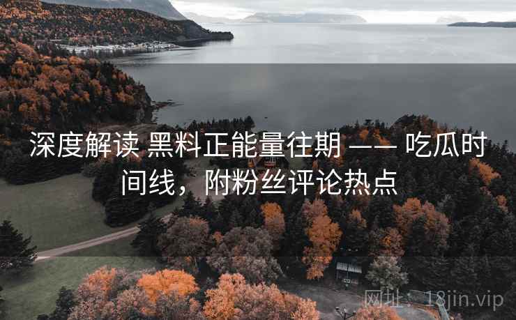 深度解读 黑料正能量往期 —— 吃瓜时间线，附粉丝评论热点