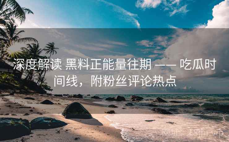 深度解读 黑料正能量往期 —— 吃瓜时间线，附粉丝评论热点