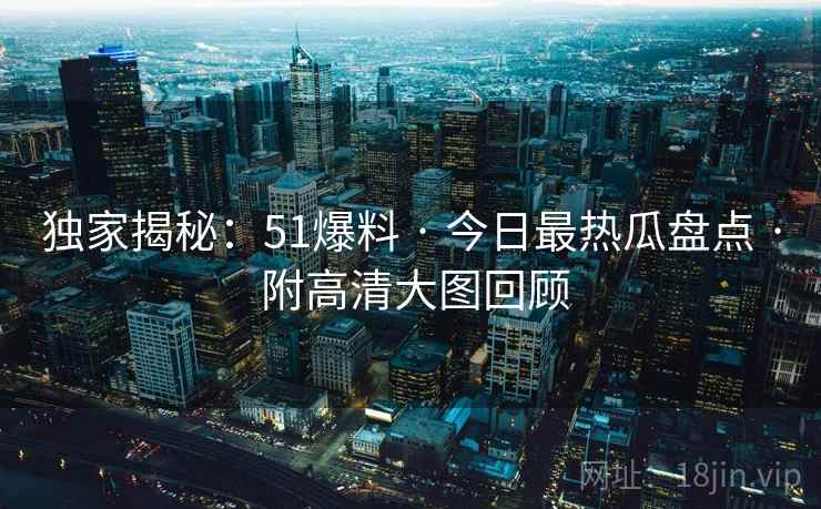 独家揭秘：51爆料 · 今日最热瓜盘点 · 附高清大图回顾