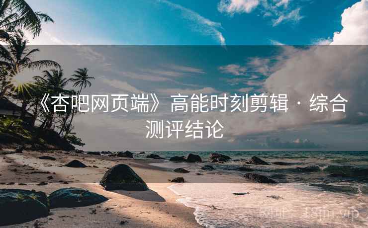 《杏吧网页端》高能时刻剪辑 · 综合测评结论