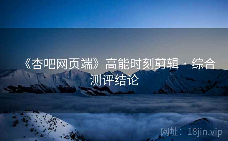 《杏吧网页端》高能时刻剪辑 · 综合测评结论