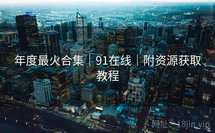 年度最火合集｜91在线｜附资源获取教程