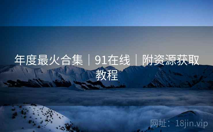 年度最火合集｜91在线｜附资源获取教程