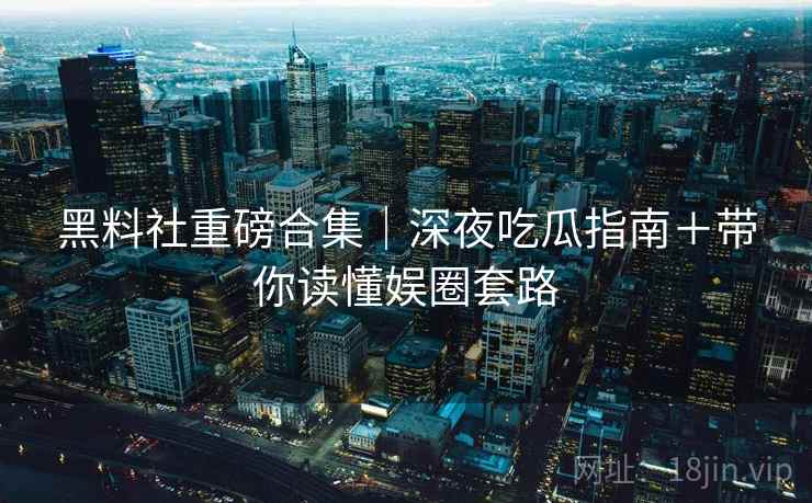 黑料社重磅合集｜深夜吃瓜指南＋带你读懂娱圈套路  第1张