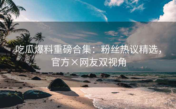 吃瓜爆料重磅合集：粉丝热议精选，官方×网友双视角  第2张