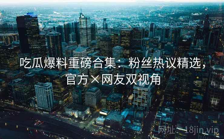 吃瓜爆料重磅合集：粉丝热议精选，官方×网友双视角  第1张