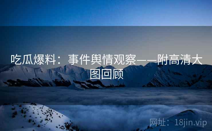 吃瓜爆料：事件舆情观察——附高清大图回顾  第1张
