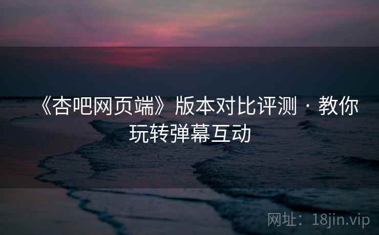 《杏吧网页端》版本对比评测 · 教你玩转弹幕互动  第1张