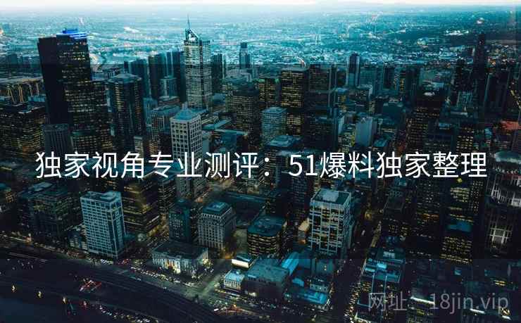 独家视角专业测评：51爆料独家整理