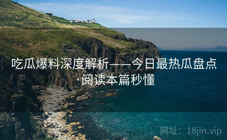 吃瓜爆料深度解析——今日最热瓜盘点·阅读本篇秒懂