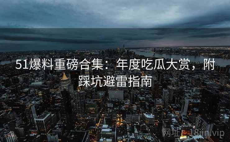 51爆料重磅合集：年度吃瓜大赏，附踩坑避雷指南