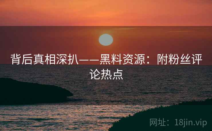背后真相深扒——黑料资源：附粉丝评论热点  第1张
