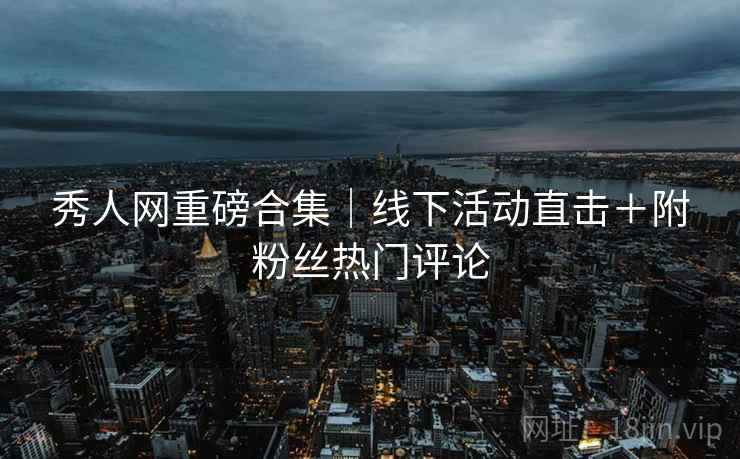 秀人网重磅合集｜线下活动直击＋附粉丝热门评论