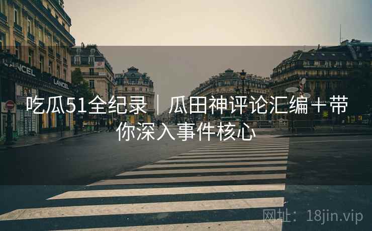 吃瓜51全纪录｜瓜田神评论汇编＋带你深入事件核心