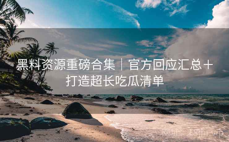 黑料资源重磅合集｜官方回应汇总＋打造超长吃瓜清单