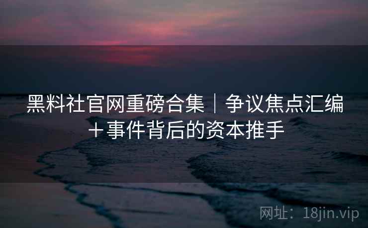 黑料社官网重磅合集｜争议焦点汇编＋事件背后的资本推手