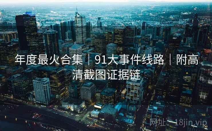 年度最火合集｜91大事件线路｜附高清截图证据链