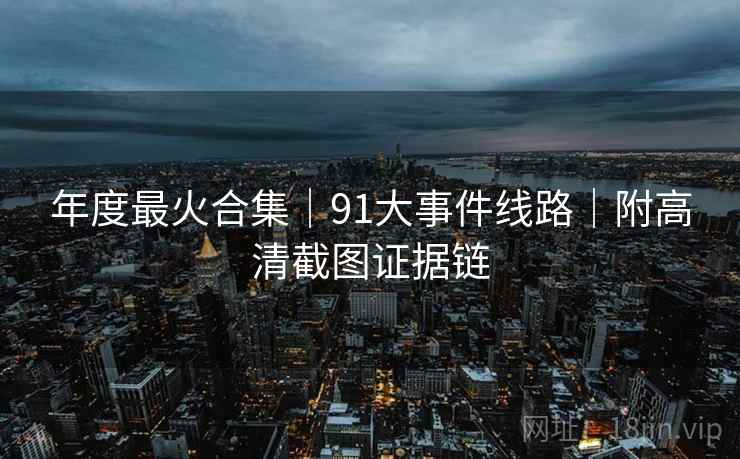 年度最火合集｜91大事件线路｜附高清截图证据链