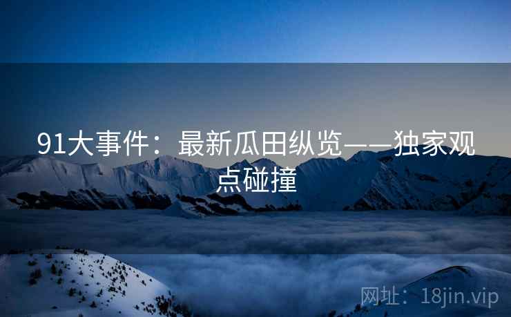 91大事件：最新瓜田纵览——独家观点碰撞