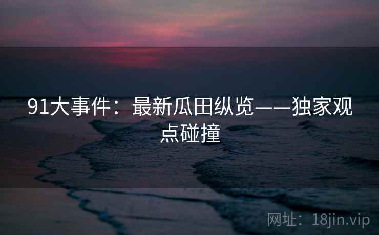 91大事件：最新瓜田纵览——独家观点碰撞