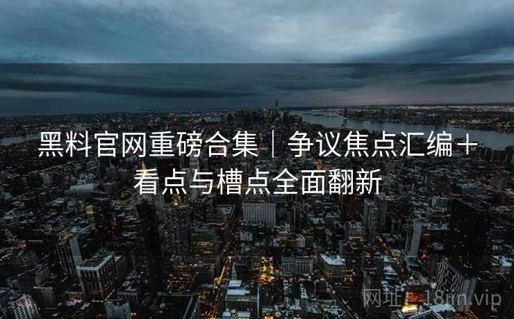 黑料官网重磅合集｜争议焦点汇编＋看点与槽点全面翻新
