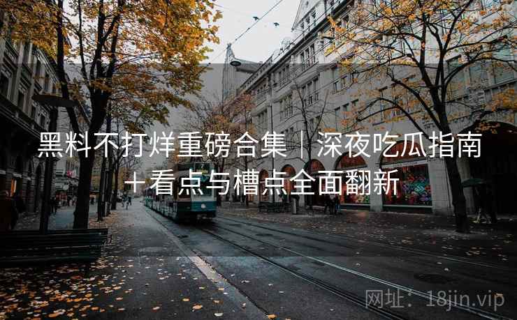 黑料不打烊重磅合集｜深夜吃瓜指南＋看点与槽点全面翻新