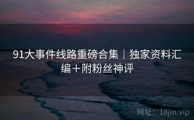 91大事件线路重磅合集｜独家资料汇编＋附粉丝神评