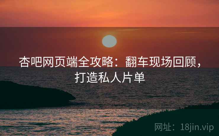 杏吧网页端全攻略：翻车现场回顾，打造私人片单