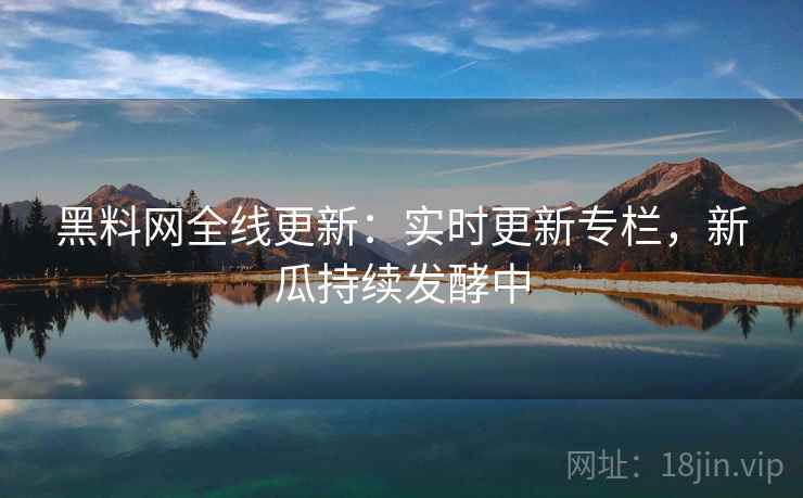 黑料网全线更新：实时更新专栏，新瓜持续发酵中
