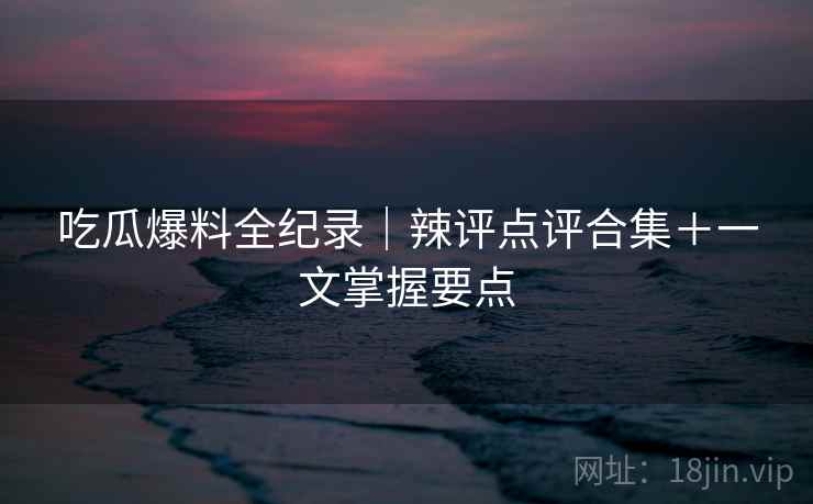 吃瓜爆料全纪录｜辣评点评合集＋一文掌握要点