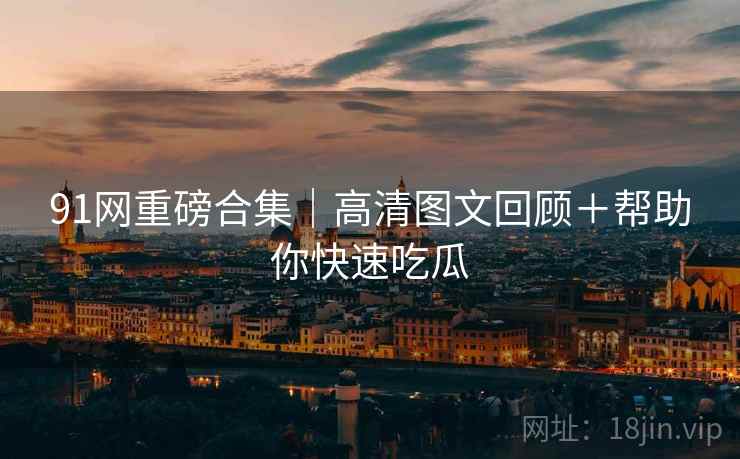 91网重磅合集｜高清图文回顾＋帮助你快速吃瓜