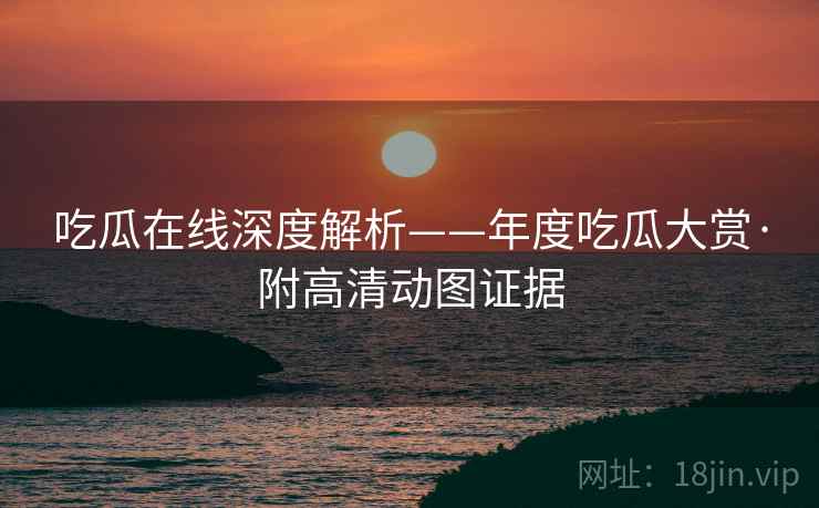 吃瓜在线深度解析——年度吃瓜大赏·附高清动图证据
