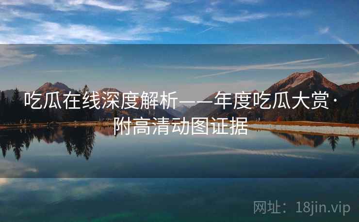 吃瓜在线深度解析——年度吃瓜大赏·附高清动图证据