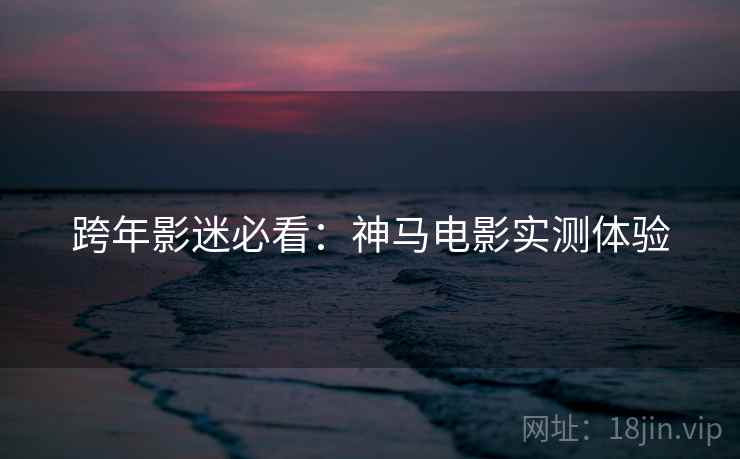 跨年影迷必看：神马电影实测体验