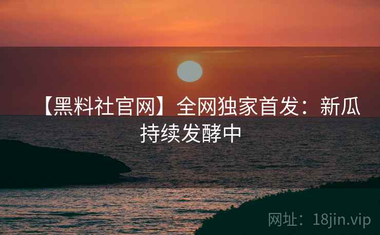 【黑料社官网】全网独家首发：新瓜持续发酵中