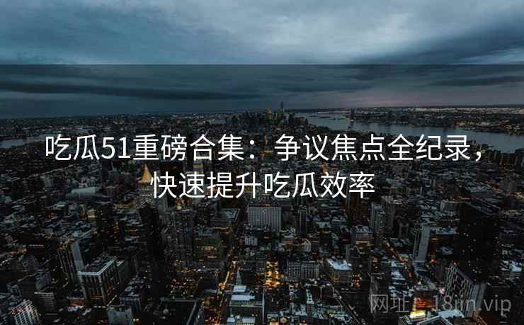 吃瓜51重磅合集：争议焦点全纪录，快速提升吃瓜效率