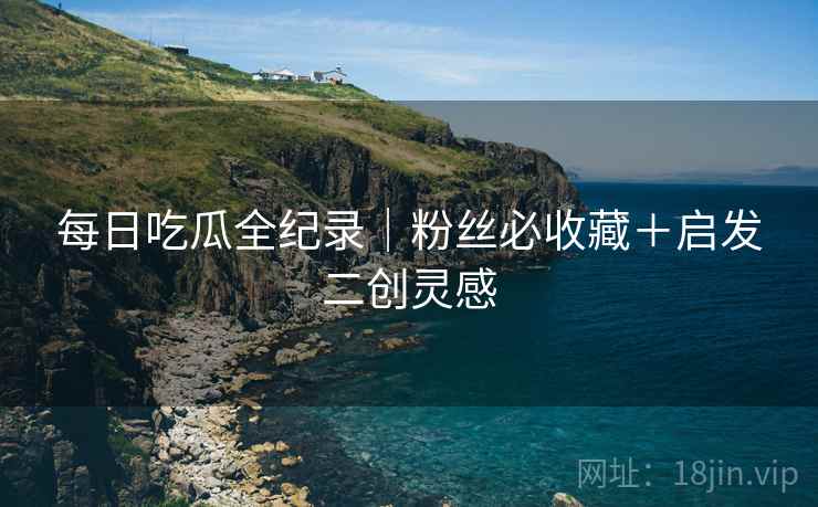 每日吃瓜全纪录｜粉丝必收藏＋启发二创灵感