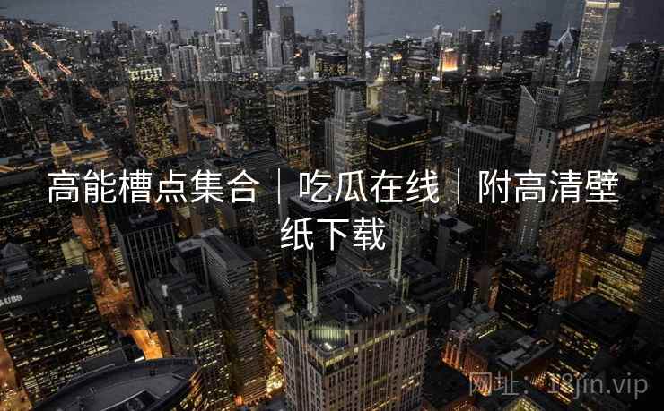 高能槽点集合｜吃瓜在线｜附高清壁纸下载