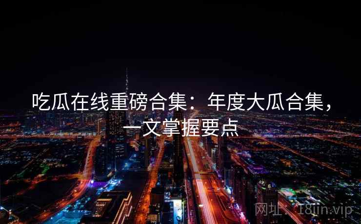 吃瓜在线重磅合集：年度大瓜合集，一文掌握要点  第1张