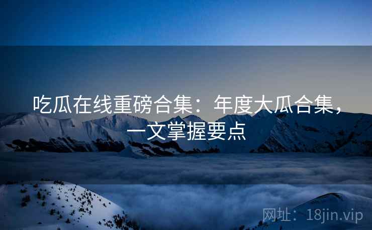 吃瓜在线重磅合集：年度大瓜合集，一文掌握要点  第2张
